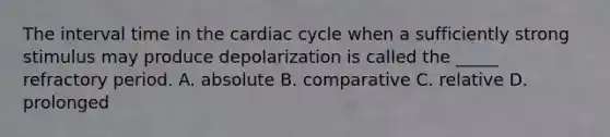 The interval time in the cardiac cycle when a sufficiently strong stimulus may produce depolarization is called the _____ refractory period. A. absolute B. comparative C. relative D. prolonged