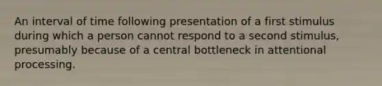 An interval of time following presentation of a first stimulus during which a person cannot respond to a second stimulus, presumably because of a central bottleneck in attentional processing.