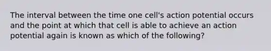 The interval between the time one cell's action potential occurs and the point at which that cell is able to achieve an action potential again is known as which of the following?