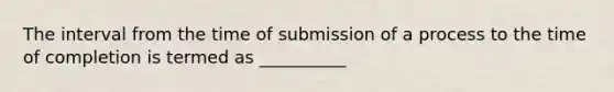 The interval from the time of submission of a process to the time of completion is termed as __________