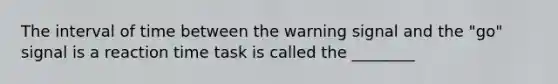 The interval of time between the warning signal and the "go" signal is a reaction time task is called the ________