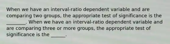 When we have an interval-ratio dependent variable and are comparing two groups, the appropriate test of significance is the ________. When we have an interval-ratio dependent variable and are comparing three or more groups, the appropriate test of significance is the ______.