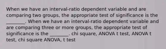 When we have an interval-ratio dependent variable and are comparing two groups, the appropriate test of significance is the ________. When we have an interval-ratio dependent variable and are comparing three or more groups, the appropriate test of significance is the ________. chi square, ANOVA t test, ANOVA t test, chi square ANOVA, t test