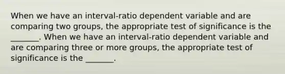 When we have an interval-ratio dependent variable and are comparing two groups, the appropriate test of significance is the _______. When we have an interval-ratio dependent variable and are comparing three or more groups, the appropriate test of significance is the _______.