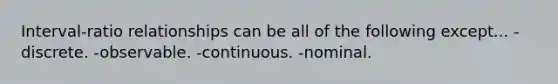 Interval-ratio relationships can be all of the following except... -discrete. -observable. -continuous. -nominal.