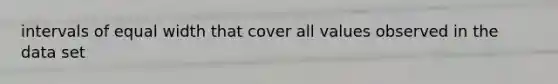 intervals of equal width that cover all values observed in the data set
