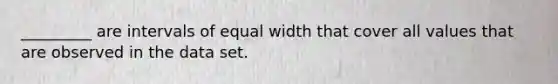 _________ are intervals of equal width that cover all values that are observed in the data set.