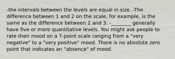 -the intervals between the levels are equal in size. -The difference between 1 and 2 on the scale, for example, is the same as the difference between 2 and 3. -________ generally have five or more quantitative levels. You might ask people to rate their mood on a 7-point scale ranging from a "very negative" to a "very positive" mood. There is no absolute zero point that indicates an "absence" of mood.