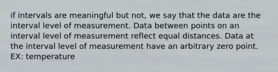 if intervals are meaningful but not, we say that the data are the interval level of measurement. Data between points on an interval level of measurement reflect equal distances. Data at the interval level of measurement have an arbitrary zero point. EX: temperature