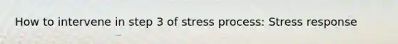 How to intervene in step 3 of stress process: Stress response