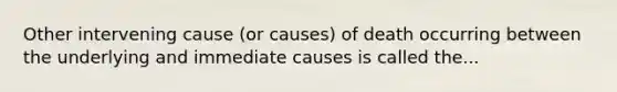 Other intervening cause (or causes) of death occurring between the underlying and immediate causes is called the...