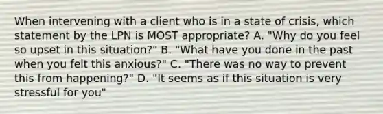 When intervening with a client who is in a state of crisis, which statement by the LPN is MOST appropriate? A. "Why do you feel so upset in this situation?" B. "What have you done in the past when you felt this anxious?" C. "There was no way to prevent this from happening?" D. "It seems as if this situation is very stressful for you"