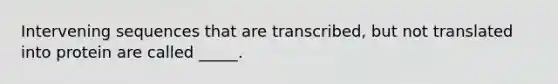 Intervening sequences that are transcribed, but not translated into protein are called _____.