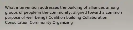 What intervention addresses the building of alliances among groups of people in the community, aligned toward a common purpose of well-being? Coalition building Collaboration Consultation Community Organizing