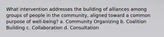 What intervention addresses the building of alliances among groups of people in the community, aligned toward a common purpose of well-being? a. Community Organizing b. Coalition Building c. Collaboration d. Consultation