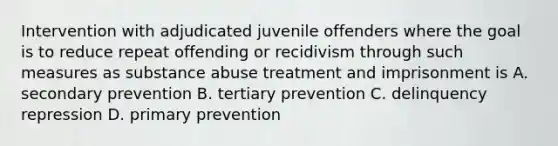 Intervention with adjudicated juvenile offenders where the goal is to reduce repeat offending or recidivism through such measures as substance abuse treatment and imprisonment is A. secondary prevention B. tertiary prevention C. delinquency repression D. primary prevention