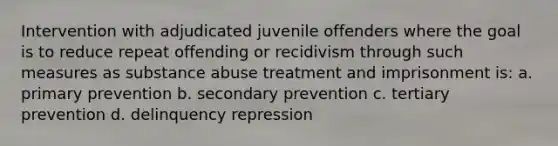 Intervention with adjudicated juvenile offenders where the goal is to reduce repeat offending or recidivism through such measures as substance abuse treatment and imprisonment is: a. primary prevention b. secondary prevention c. tertiary prevention d. delinquency repression