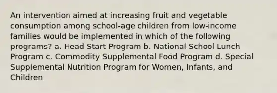 An intervention aimed at increasing fruit and vegetable consumption among school-age children from low-income families would be implemented in which of the following programs? a. Head Start Program b. National School Lunch Program c. Commodity Supplemental Food Program d. Special Supplemental Nutrition Program for Women, Infants, and Children