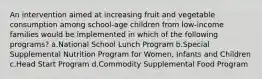 An intervention aimed at increasing fruit and vegetable consumption among school-age children from low-income families would be implemented in which of the following programs? a.National School Lunch Program b.Special Supplemental Nutrition Program for Women, Infants and Children c.Head Start Program d.Commodity Supplemental Food Program