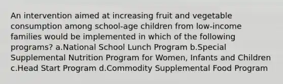 An intervention aimed at increasing fruit and vegetable consumption among school-age children from low-income families would be implemented in which of the following programs? a.National School Lunch Program b.Special Supplemental Nutrition Program for Women, Infants and Children c.Head Start Program d.Commodity Supplemental Food Program