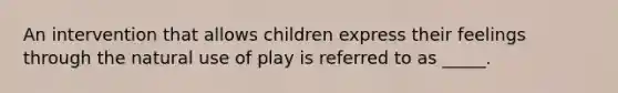 An intervention that allows children express their feelings through the natural use of play is referred to as _____.