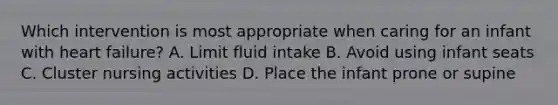 Which intervention is most appropriate when caring for an infant with heart failure? A. Limit fluid intake B. Avoid using infant seats C. Cluster nursing activities D. Place the infant prone or supine