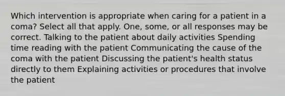 Which intervention is appropriate when caring for a patient in a coma? Select all that apply. One, some, or all responses may be correct. Talking to the patient about daily activities Spending time reading with the patient Communicating the cause of the coma with the patient Discussing the patient's health status directly to them Explaining activities or procedures that involve the patient