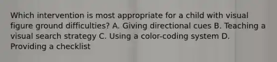 Which intervention is most appropriate for a child with visual figure ground difficulties? A. Giving directional cues B. Teaching a visual search strategy C. Using a color-coding system D. Providing a checklist