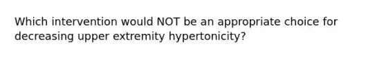 Which intervention would NOT be an appropriate choice for decreasing upper extremity hypertonicity?