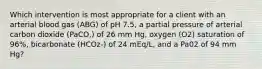 Which intervention is most appropriate for a client with an arterial blood gas (ABG) of pH 7.5, a partial pressure of arterial carbon dioxide (PaCO,) of 26 mm Hg, oxygen (O2) saturation of 96%, bicarbonate (HCOz-) of 24 mEq/L, and a Pa02 of 94 mm Hg?