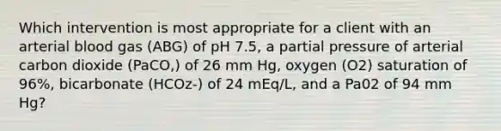 Which intervention is most appropriate for a client with an arterial blood gas (ABG) of pH 7.5, a partial pressure of arterial carbon dioxide (PaCO,) of 26 mm Hg, oxygen (O2) saturation of 96%, bicarbonate (HCOz-) of 24 mEq/L, and a Pa02 of 94 mm Hg?