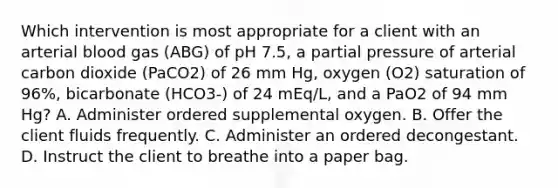 Which intervention is most appropriate for a client with an arterial blood gas (ABG) of pH 7.5, a partial pressure of arterial carbon dioxide (PaCO2) of 26 mm Hg, oxygen (O2) saturation of 96%, bicarbonate (HCO3-) of 24 mEq/L, and a PaO2 of 94 mm Hg? A. Administer ordered supplemental oxygen. B. Offer the client fluids frequently. C. Administer an ordered decongestant. D. Instruct the client to breathe into a paper bag.