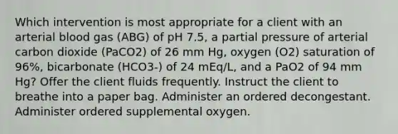 Which intervention is most appropriate for a client with an arterial blood gas (ABG) of pH 7.5, a partial pressure of arterial carbon dioxide (PaCO2) of 26 mm Hg, oxygen (O2) saturation of 96%, bicarbonate (HCO3-) of 24 mEq/L, and a PaO2 of 94 mm Hg? Offer the client fluids frequently. Instruct the client to breathe into a paper bag. Administer an ordered decongestant. Administer ordered supplemental oxygen.