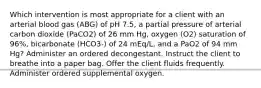 Which intervention is most appropriate for a client with an arterial blood gas (ABG) of pH 7.5, a partial pressure of arterial carbon dioxide (PaCO2) of 26 mm Hg, oxygen (O2) saturation of 96%, bicarbonate (HCO3-) of 24 mEq/L, and a PaO2 of 94 mm Hg? Administer an ordered decongestant. Instruct the client to breathe into a paper bag. Offer the client fluids frequently. Administer ordered supplemental oxygen.