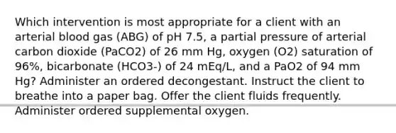 Which intervention is most appropriate for a client with an arterial blood gas (ABG) of pH 7.5, a partial pressure of arterial carbon dioxide (PaCO2) of 26 mm Hg, oxygen (O2) saturation of 96%, bicarbonate (HCO3-) of 24 mEq/L, and a PaO2 of 94 mm Hg? Administer an ordered decongestant. Instruct the client to breathe into a paper bag. Offer the client fluids frequently. Administer ordered supplemental oxygen.