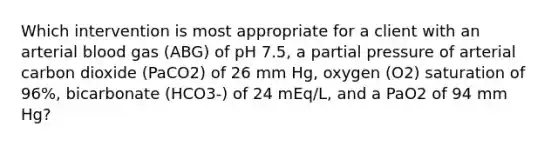 Which intervention is most appropriate for a client with an arterial blood gas (ABG) of pH 7.5, a partial pressure of arterial carbon dioxide (PaCO2) of 26 mm Hg, oxygen (O2) saturation of 96%, bicarbonate (HCO3-) of 24 mEq/L, and a PaO2 of 94 mm Hg?