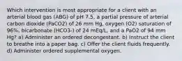 Which intervention is most appropriate for a client with an arterial blood gas (ABG) of pH 7.5, a partial pressure of arterial carbon dioxide (PaCO2) of 26 mm Hg, oxygen (O2) saturation of 96%, bicarbonate (HCO3-) of 24 mEq/L, and a PaO2 of 94 mm Hg? a) Administer an ordered decongestant. b) Instruct the client to breathe into a paper bag. c) Offer the client fluids frequently. d) Administer ordered supplemental oxygen.