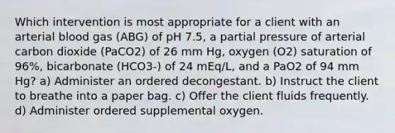 Which intervention is most appropriate for a client with an arterial blood gas (ABG) of pH 7.5, a partial pressure of arterial carbon dioxide (PaCO2) of 26 mm Hg, oxygen (O2) saturation of 96%, bicarbonate (HCO3-) of 24 mEq/L, and a PaO2 of 94 mm Hg? a) Administer an ordered decongestant. b) Instruct the client to breathe into a paper bag. c) Offer the client fluids frequently. d) Administer ordered supplemental oxygen.