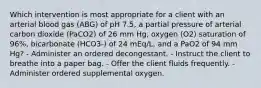 Which intervention is most appropriate for a client with an arterial blood gas (ABG) of pH 7.5, a partial pressure of arterial carbon dioxide (PaCO2) of 26 mm Hg, oxygen (O2) saturation of 96%, bicarbonate (HCO3-) of 24 mEq/L, and a PaO2 of 94 mm Hg? - Administer an ordered decongestant. - Instruct the client to breathe into a paper bag. - Offer the client fluids frequently. - Administer ordered supplemental oxygen.