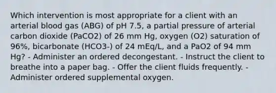 Which intervention is most appropriate for a client with an arterial blood gas (ABG) of pH 7.5, a partial pressure of arterial carbon dioxide (PaCO2) of 26 mm Hg, oxygen (O2) saturation of 96%, bicarbonate (HCO3-) of 24 mEq/L, and a PaO2 of 94 mm Hg? - Administer an ordered decongestant. - Instruct the client to breathe into a paper bag. - Offer the client fluids frequently. - Administer ordered supplemental oxygen.