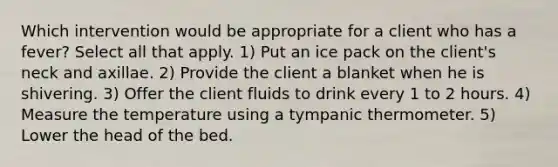 Which intervention would be appropriate for a client who has a fever? Select all that apply. 1) Put an ice pack on the client's neck and axillae. 2) Provide the client a blanket when he is shivering. 3) Offer the client fluids to drink every 1 to 2 hours. 4) Measure the temperature using a tympanic thermometer. 5) Lower the head of the bed.