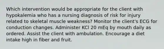 Which intervention would be appropriate for the client with hypokalemia who has a nursing diagnosis of risk for injury related to skeletal muscle weakness? Monitor the client's ECG for conduction changes. Administer KCl 20 mEq by mouth daily as ordered. Assist the client with ambulation. Encourage a diet intake high in fiber and fruit.