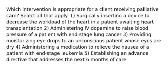 Which intervention is appropriate for a client receiving palliative care? Select all that apply. 1) Surgically inserting a device to decrease the workload of the heart in a patient awaiting heart transplantation 2) Administering IV dopamine to raise blood pressure of a patient with end-stage lung cancer 3) Providing moisturizing eye drops to an unconscious patient whose eyes are dry 4) Administering a medication to relieve the nausea of a patient with end-stage leukemia 5) Establishing an advance directive that addresses the next 6 months of care