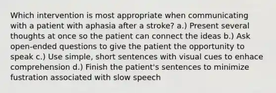 Which intervention is most appropriate when communicating with a patient with aphasia after a stroke? a.) Present several thoughts at once so the patient can connect the ideas b.) Ask open-ended questions to give the patient the opportunity to speak c.) Use simple, short sentences with visual cues to enhace comprehension d.) Finish the patient's sentences to minimize fustration associated with slow speech