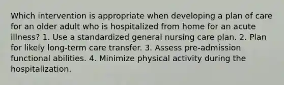 Which intervention is appropriate when developing a plan of care for an older adult who is hospitalized from home for an acute illness? 1. Use a standardized general nursing care plan. 2. Plan for likely long-term care transfer. 3. Assess pre-admission functional abilities. 4. Minimize physical activity during the hospitalization.