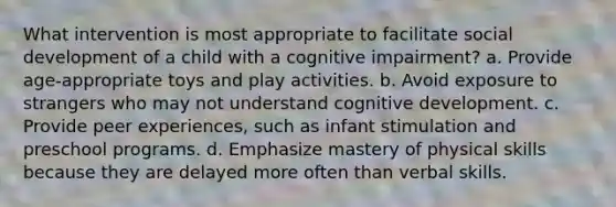 What intervention is most appropriate to facilitate social development of a child with a cognitive impairment? a. Provide age-appropriate toys and play activities. b. Avoid exposure to strangers who may not understand cognitive development. c. Provide peer experiences, such as infant stimulation and preschool programs. d. Emphasize mastery of physical skills because they are delayed more often than verbal skills.