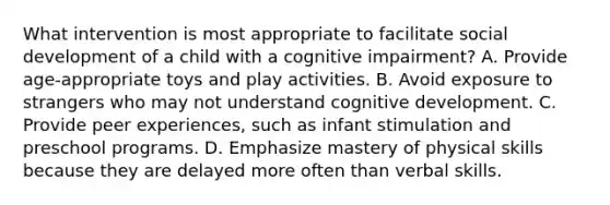 What intervention is most appropriate to facilitate social development of a child with a cognitive impairment? A. Provide age-appropriate toys and play activities. B. Avoid exposure to strangers who may not understand cognitive development. C. Provide peer experiences, such as infant stimulation and preschool programs. D. Emphasize mastery of physical skills because they are delayed more often than verbal skills.