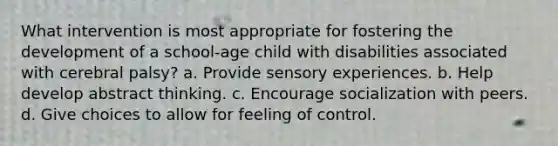 What intervention is most appropriate for fostering the development of a school-age child with disabilities associated with cerebral palsy? a. Provide sensory experiences. b. Help develop abstract thinking. c. Encourage socialization with peers. d. Give choices to allow for feeling of control.