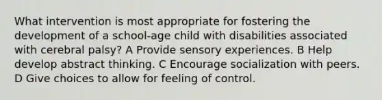 What intervention is most appropriate for fostering the development of a school-age child with disabilities associated with cerebral palsy? A Provide sensory experiences. B Help develop abstract thinking. C Encourage socialization with peers. D Give choices to allow for feeling of control.