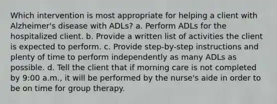 Which intervention is most appropriate for helping a client with Alzheimer's disease with ADLs? a. Perform ADLs for the hospitalized client. b. Provide a written list of activities the client is expected to perform. c. Provide step-by-step instructions and plenty of time to perform independently as many ADLs as possible. d. Tell the client that if morning care is not completed by 9:00 a.m., it will be performed by the nurse's aide in order to be on time for group therapy.